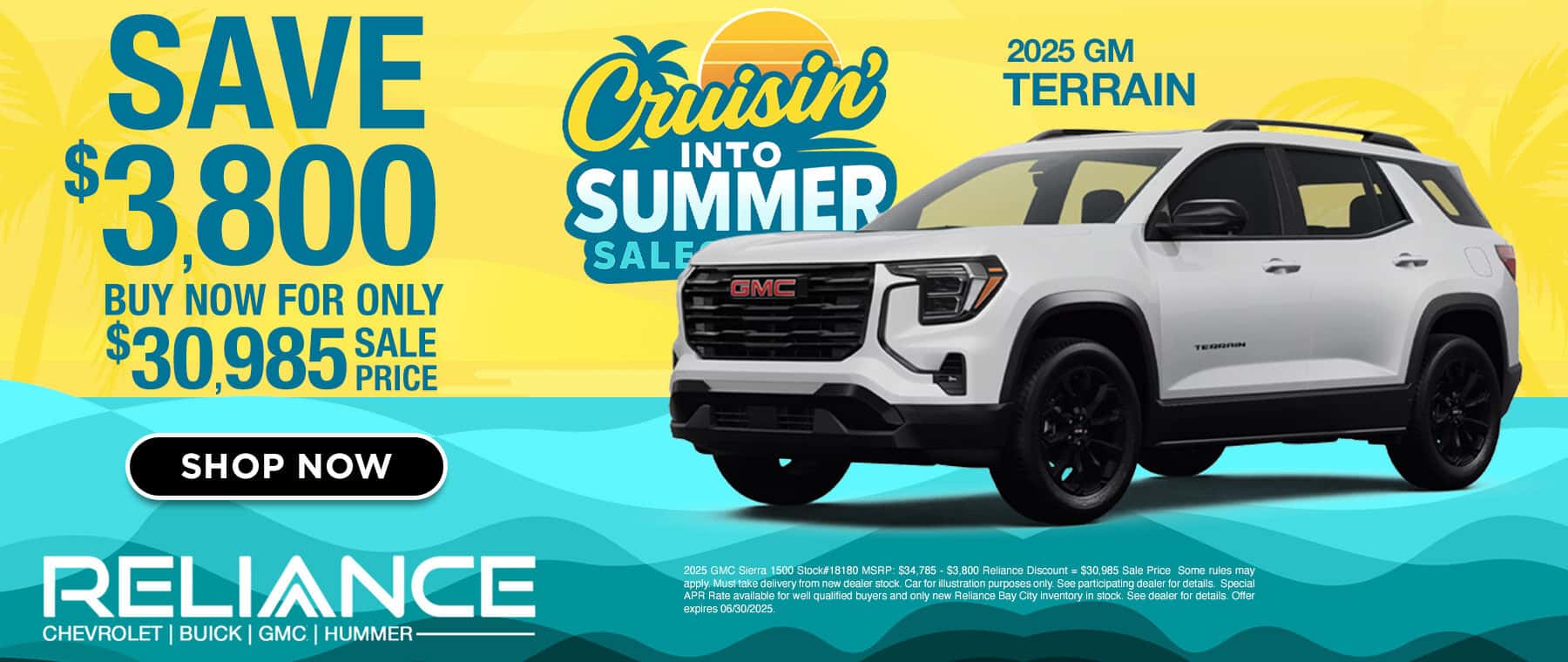 SAVE $3.800 BUY NOW FOR ONLY 3098580 SHOP NOW Crisin INTO SUMMER SALE GMC 2025 GM TERRAIN RELIANCE CHEVROLET | BUICK | GMC | HUMMER — 2025 GMC Sierra 1500 Stock#18180 MSRP: $34,785 - $3.800 Reliance Discount = $30.985 Sale Price Some rules may apply. Must take delivery from new dealer stock. Car for illustration purposes only. See participating dealer for details. Special APR Rate available for well qualified buyers and only new Reliance Bay City inventory in stock. See dealer for details. Offer expires 06/30/2025.