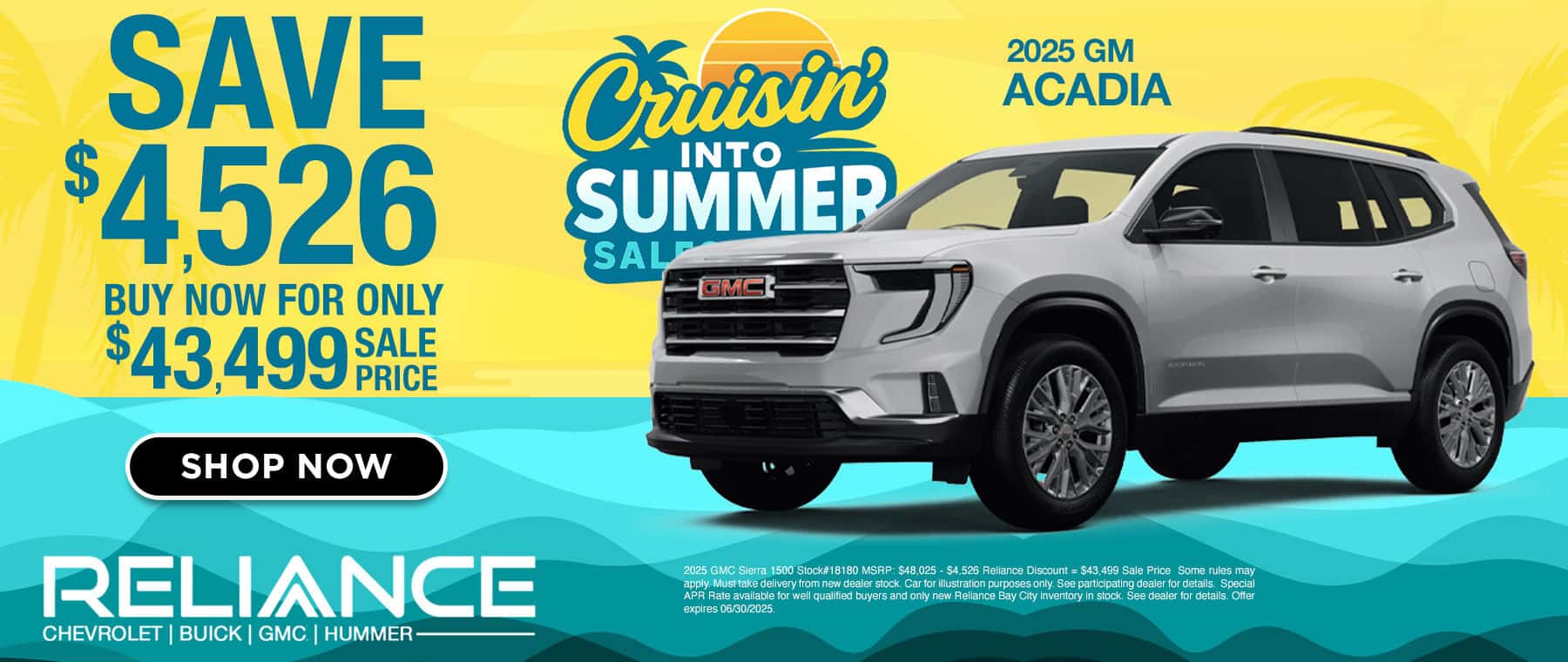 SAVE $4.526 BUY NOW FOR ONLY $43,4999 FACE PRICE SHOP NOW Covisin INTO SUMMER SAL GMEL 2025 GM ACADIA RELIANCE CHEVROLET | BUICK | GMC | HUMMER- 2025 GMC Sierra 1500 Stock#18180 MSRP: $48.025 - $4.526 Reliance Discount = $43.499 Sale Price Some rules may apply. Must take delivery from new dealer stock. Car for illustration purposes only. See participating dealer for details. Special APR Rate available for well qualified buyers and only new Reliance Bay City inventory in stock. See dealer for details. Offer expires 06/30/2025.