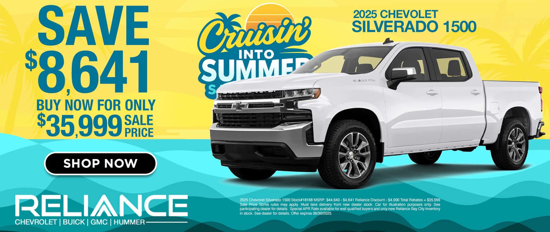 SAVE $8,641 BUY NOW FOR ONLY $35,9999 FACE PRICE SHOP NOW RELIANCE CHEVROLET | BUICK | GMC | HUMMER- Crisine INTO SUMMER S 2025 CHEVOLET SILVERADO 1500 2025 Chevrolet Silverado 1500 Stock#18168 MSRP: $44.640 - $4,641 Reliance Discount - $4,000 Total Rebates = $35.999 Sale Price Some rules may apply. Must take delivery from new dealer stock. Car for illustration purposes only. See participating dealer for details. Special APR Rate available for well qualified buyers and only new Reliance Bay City inventory in stock. See dealer for details. Offer expires 06/30/2025.